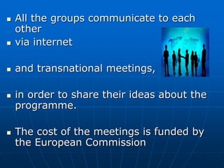  All the groups communicate to each
other
 via internet
 and transnational meetings,
 in order to share their ideas about the
programme.
 The cost of the meetings is funded by
the European Commission
 