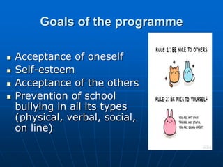 Goals of the programme
 Acceptance of oneself
 Self-esteem
 Acceptance of the others
 Prevention of school
bullying in all its types
(physical, verbal, social,
on line)
 