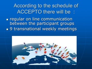 According to the schedule of
ACCEPTO there will be :
 regular on line communication
between the participant groups
 9 transnational weekly meetings
 