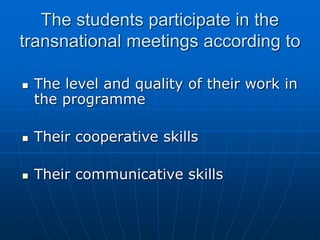 The students participate in the
transnational meetings according to
 The level and quality of their work in
the programme
 Their cooperative skills
 Their communicative skills
 