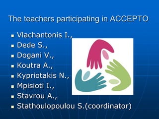 The teachers participating in ACCEPTO
 Vlachantonis I.,
 Dede S.,
 Dogani V.,
 Κoutra Α.,
 Κypriotakis Ν.,
 Mpisioti Ι.,
 Stavrou A.,
 Stathoulopoulou S.(coordinator)
 