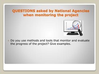  Do you use methods and tools that monitor and evaluate
the progress of the project? Give examples.
QUESTIONS asked by National Agencies
when monitoring the project
 