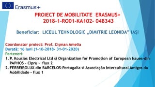 PROIECT DE MOBILITATE ERASMUS+
2018-1-RO01-KA102- 048343
Beneficiar: LICEUL TEHNOLOGIC „DIMITRIE LEONIDA” IAȘI
Coordonator proiect: Prof. Cișman Amelia
Durată: 16 luni (1-10-2018– 31-01-2020)
Parteneri:
1. P. Kousios Electrical Ltd si Organization for Promotion of European Issues–din
PAPHOS – Cipru - flux 2
2. FERREIROLUX din BARCELOS-Portugalia si Associação Intercultural Amigos da
Mobilidade – flux 1
 