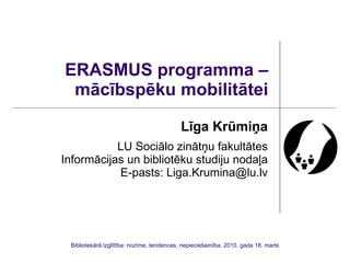 ERASMUS programma – mācībspēku mobilitātei Līga Krūmiņa LU Sociālo zinātņu fakultātes Informācijas un bibliotēku studiju nodaļa E-pasts: Liga.Krumina@lu.lv Bibliotekārā izglītība: nozīme, tendences, nepieciešamība. 2010. gada 18. marts 