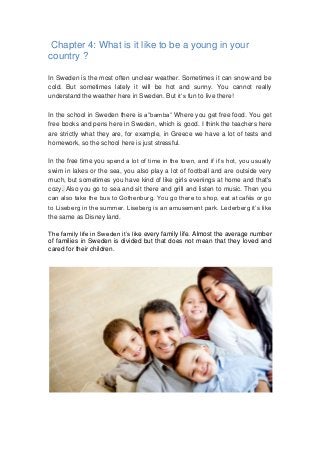 Chapter 4: What is it like to be a young in your
country ?
In Sweden is the most often unclear weather. Sometimes it can snow and be
cold. But sometimes lately it will be hot and sunny. You cannot really
understand the weather here in Sweden. But it’s fun to live there!
In the school in Sweden there is a”bamba” Where you get free food. You get
free books and pens here in Sweden, which is good. I think the teachers here
are strictly what they are, for example, in Greece we have a lot of tests and
homework, so the school here is just stressful.
In the free time you spend a lot of time in the town, and if it’s hot, you usually
swim in lakes or the sea, you also play a lot of football and are outside very
much, but sometimes you have kind of like girls evenings at home and that's
cozy. Also you go to sea and sit there and grill and listen to music. Then you
can also take the bus to Gothenburg. You go there to shop, eat at cafés or go
to Liseberg in the summer. Liseberg is an amusement park. Lederberg it’s like
the same as Disney land.
The family life in Sweden it’s like every family life. Almost the average number
of families in Sweden is divided but that does not mean that they loved and
cared for their children.
 