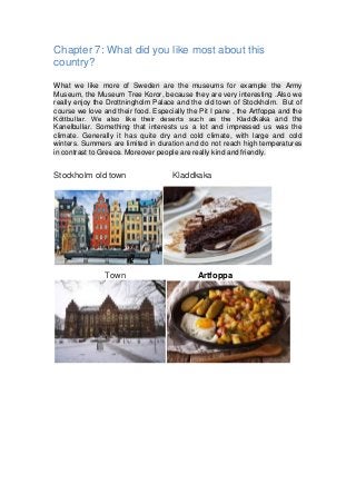 Chapter 7: What did you like most about this
country?
What we like more of Sweden are the museums for example the Army
Museum, the Museum Tree Koror, because they are very interesting .Also we
really enjoy the Drottningholm Palace and the old town of Stockholm. But of
course we love and their food. Especially the Pit I pane , the Artfoppa and the
Köttbullar. We also like their deserts such as the Kladdkaka and the
Kanelbullar. Something that interests us a lot and impressed us was the
climate. Generally it has quite dry and cold climate, with large and cold
winters. Summers are limited in duration and do not reach high temperatures
in contrast to Greece. Moreover people are really kind and friendly.
Stockholm old town Kladdkaka
Town Artfoppa
 