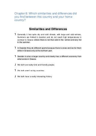 Chapter 8: Which similarities and differences did
you find between this country and your home
country?
Similarities and Differences
Generally it has quite dry and cold climate, with large and cold winters.
Summers are limited in duration and do not reach high temperatures in
contrast to Greece where there is not that cold in the winter and very hot
in the summer.
In Sweden they do different sports because there is snow and ice for them
while in Greece only at the northern part.
Sweden is also a larger country and clearly has a different economy from
what exists in Greece.
We both are really kind and friendly people.
We both aren’t so big countries
We both have a really interesting history
 
