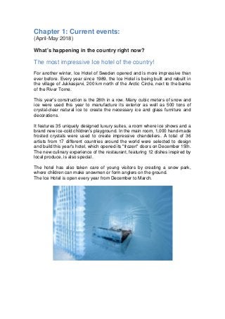 Chapter 1: Current events:
(April-May 2018)
What's happening in the country right now?
The most impressive Ice hotel of the country!
For another winter, Ice Hotel of Sweden opened and is more impressive than
ever before. Every year since 1989, the Ice Hotel is being built and rebuilt in
the village of Jukkasjarvi, 200 km north of the Arctic Circle, next to the banks
of the River Torne.
This year's construction is the 28th in a row. Many cubic meters of snow and
ice were used this year to manufacture its exterior as well as 500 tons of
crystal-clear natural ice to create the necessary ice and glass furniture and
decorations.
It features 35 uniquely designed luxury suites, a room where ice shows and a
brand new ice-cold children's playground. In the main room, 1,000 hand-made
frosted crystals were used to create impressive chandeliers. A total of 36
artists from 17 different countries around the world were selected to design
and build this year's hotel, which opened its "frozen" doors on December 15th.
The new culinary experience of the restaurant, featuring 12 dishes inspired by
local produce, is also special.
The hotel has also taken care of young visitors by creating a snow park,
where children can make snowmen or form anglers on the ground.
The Ice Hotel is open every year from December to March.
 