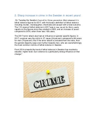 2. Sharp increase in crime in the Sweden in recent years!
On Tuesday the Swedish Council for Crime prevention (Brå) released it΄s
lethal violence figures for 2017, with the body's definition of lethal violence
including murder, manslaughter, infanticide and assault with a fatal outcome.
The 113 cases of lethal violence in 2017 was a new record for Bra’s yearly
reports on the figures since they started in 2002, and an increase of seven
compared to 2016, when there was 106 cases.
The 2017 terror attack also had an influence on gender-specific figures: in
2017 a woman was the victim in 27 cases (24 percent) compared to 86 cases
for men (76 percent). But if the terror attack is excluded from the stats, then
the gender disparity ways even further towards men, who are overwhelmingly
the most common victims of lethal violence in Sweden.
From 2014 onwards the level of lethal violence in Sweden has reached a
steadier, higher level. Gun violence is a particularly strong influence on that
change."
 