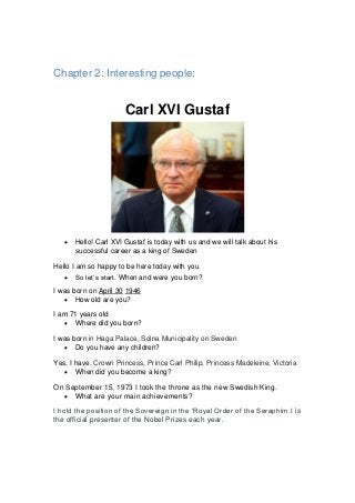 Chapter 2: Interesting people:
Carl XVI Gustaf
 Hello! Carl XVI Gustaf is today with us and we will talk about his
successful career as a king of Sweden
Hello I am so happy to be here today with you
 So let’s start. When and were you born?
I was born on April 30 1946
 How old are you?
I am 71 years old
 Where did you born?
I was born in Haga Palace, Solna Municipality on Sweden
 Do you have any children?
Yes, I have. Crown Princess, Prince Carl Philip, Princess Madeleine, Victoria
 When did you become a king?
On September 15, 1973 I took the throne as the new Swedish King.
 What are your main achievements?
I hold the position of the Sovereign in the ‘Royal Order of the Seraphim.I is
the official presenter of the Nobel Prizes each year.
 