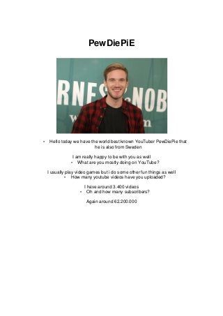 PewDiePiE
• Hello today we have the world best known YouTuber PewDiePie that
he is also from Sweden
I am really happy to be with you as well
• What are you mostly doing on YouTube?
I usually play video games but i do some other fun things as well
• How many youtube videos have you uploaded?
I have around 3.400 videos
• Oh and how many subscribers?
Again around 62.200.000
 