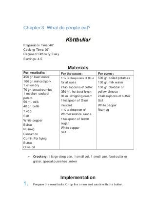 Chapter 3: What do people eat?
Köttbullar
Preparation Time: 40'
Cooking Time: 30'
Degree of Difficulty: Easy
Servings: 4-5
Materials
For meatballs: For the sauce: For puree:
450 gr. beef mince
100 gr. minced pork
1 onion dry
70 gr. bread crumbs
1 medium cooked
potato
50 ml. milk
40 gr. butte
1 egg
Salt
White pepper
Bahar
Nutmeg
Cinnamon
Cumin For frying
Butter
Olive oil
1 ¼ tablespoons of flour
for all uses
2 tablespoons of butter
350 ml. hot beef broth
80 ml. whipping cream
1 teaspoon of Dijon
mustard
1 ¼ tablespoon of
Worcestershire sauce
1 teaspoon of brown
sugar
White pepper
Salt
500 gr. boiled potatoes
100 gr. milk warm
150 gr. cheddar or
yellow cheese
2 tablespoons of butter
Salt
White pepper
Nutmeg
 Crockery: 1 large-deep pan, 1 small pot, 1 small pan, food cutter or
grater, special puree tool, mixer
Implementation
1. Prepare the meatballs: Chop the onion and sauté with the butter.
 