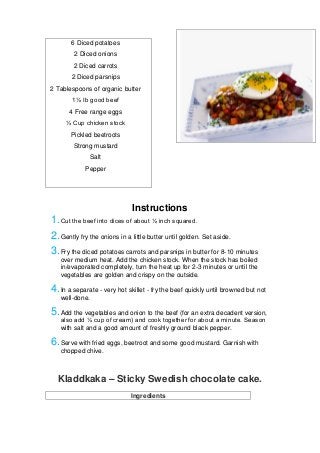 6 Diced potatoes
2 Diced onions
2 Diced carrots
2 Diced parsnips
2 Tablespoons of organic butter
1½ Ib good beef
4 Free range eggs
⅓ Cup chicken stock
Pickled beetroots
Strong mustard
Salt
Pepper
Instructions
1.Cut the beef into dices of about ½ inch squared.
2.Gently fry the onions in a little butter until golden. Set aside.
3.Fry the diced potatoes carrots and parsnips in butter for 8-10 minutes
over medium heat. Add the chicken stock. When the stock has boiled
in/evaporated completely, turn the heat up for 2-3 minutes or until the
vegetables are golden and crispy on the outside.
4.In a separate - very hot skillet - fry the beef quickly until browned but not
well-done.
5.Add the vegetables and onion to the beef (for an extra decadent version,
also add ¼ cup of cream) and cook together for about a minute. Season
with salt and a good amount of freshly ground black pepper.
6.Serve with fried eggs, beetroot and some good mustard. Garnish with
chopped chive.
Kladdkaka – Sticky Swedish chocolate cake.
Ingredients
 