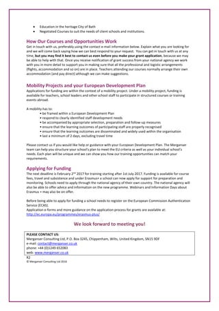 Education in the heritage City of Bath
 Negotiated Courses to suit the needs of client schools and institutions.
How Our Courses and Opportunities Work
Get in touch with us, preferably using the contact e-mail information below. Explain what you are looking for
and we will come back saying how we can best respond to your request. You can get in touch with us at any
time, but you may find it best to contact us even before you make your grant application, because we may
be able to help with that. Once you receive notification of grant success from your national agency we work
with you in more detail to support you in making sure that all the professional and logistic arrangements
(flights, accommodation and so on) are in place. Teachers attending our courses normally arrange their own
accommodation (and pay direct) although we can make suggestions.
Mobility Projects and your European Development Plan
Applications for funding are within the context of a mobility project. Under a mobility project, funding is
available for teachers, school leaders and other school staff to participate in structured courses or training
events abroad.
A mobility has to:
• be framed within a European Development Plan
• respond to clearly identified staff development needs
• be accompanied by appropriate selection, preparation and follow-up measures
• ensure that the learning outcomes of participating staff are properly recognised
• ensure that the learning outcomes are disseminated and widely used within the organisation
• last a minimum of 2 days, excluding travel time
Please contact us if you would like help or guidance with your European Development Plan. The Merganser
team can help you structure your school's plan to meet the EU criteria as well as your individual school's
needs. Each plan will be unique and we can show you how our training opportunities can match your
requirements.
Applying for Funding
The next deadline is February 2nd
2017 for training starting after 1st July 2017. Funding is available for course
fees, travel and subsistence and under Erasmus+ a school can now apply for support for preparation and
monitoring. Schools need to apply through the national agency of their own country. The national agency will
also be able to offer advice and information on the new programme. Webinars and Information Days about
Erasmus + may also be on offer.
Before being able to apply for funding a school needs to register on the European Commission Authentication
Service (ECAS).
Application e-forms and more guidance on the application process for grants are available at:
http://ec.europa.eu/programmes/erasmus-plus/
We look forward to meeting you!
PLEASE CONTACT US:
Merganser Consulting Ltd, P.O. Box 3245, Chippenham, Wilts, United Kingdom, SN15 9DF
e-mail: contact@merganser.co.uk
phone: +44 (0)1249 652083
web: www.merganser.co.uk
R2
© Merganser Consulting Ltd 2016
 