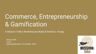 Commerce, Entrepreneurship
& Gamification
A Mission ToRun Workshop by Beata & Patrick L Young
Hanza Cafe
Torun
Saturday/Sunday 3-4 October, 2015
 