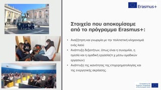 Στοιχεία που αποκομίσαμε
από το πρόγραμμα Erasmus+:
• Αναζήτηση και γνωριμία με την πολιτιστική κληρονομιά
ενός λαού
• Ανάπτυξη δεξιοτήτων, όπως είναι η συνομιλία, η
ηγεσία και η ομαδική εργασία(π.χ μέσω ομαδικών
εργασιών)
• Ανάπτυξη της ικανότητας της επιχειρηματολογίας και
της ενεργητικής ακρόασης.
 