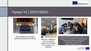 Ημέρα 1η ( 22/01/2024)
Καλωσόρισμα στο σχολείο
φιλοξενίας Marymount Institute
Μουσική εκδήλωση
από την σχολική
μπάντα και ξενάγηση
στους χώρους του
σχολείου
Ομαδοσυνεργατικές εργασίες σχετικά με τις
σύγχρονες προκλήσεις της δημοκρατίας,
επιχειρηματολογία για ζητήματα
παγκόσμιας προοπτικής,
δράσεις δημοσίου λόγου
 