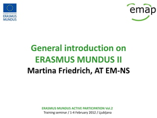 General introduction on
 ERASMUS MUNDUS II
Martina Friedrich, AT EM-NS



   ERASMUS MUNDUS ACTIVE PARTICIPATION Vol.2
    Training seminar / 1-4 February 2012 / Ljubljana
 