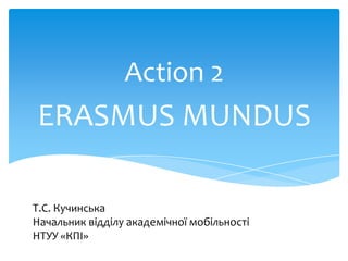 Action 2

ERASMUS MUNDUS
Т.С. Кучинська
Начальник відділу академічної мобільності
НТУУ «КПІ»

 