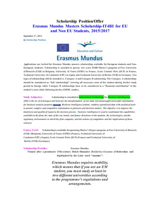 Scholarship Position/Offer 
Erasmus Mundus Masters Scholarship-IT4BI for EU 
and Non EU Students, 2015/2017 
September 27, 2014 
by Scholarship Positions 
Applications are invited for Erasmus Mundus masters scholarships available for European students and Non- 
European students. Scholarship is awarded to pursue two years IT4BI Master’s program at Free University 
of Brussels (ULB) in Belgium, University of Tours (UFRT) in France, Ecole Centrale Paris (ECP) in France, 
Technical University of Catalonia (UPC) in Spain and Technical University of Berlin (TUB) in Germany. Two 
types of scholarships will be awarded i.e. Category A and Category B scholarship. The Category A scholarships 
should be considered as “full scholarships” covering all necessary costs of the student during his/her study 
period in Europe while Category B scholarships have to be considered as a “financial contribution” to the 
student’s costs while following his/her EMMC studies. 
Study Subject(s): Scholarship is awarded in Information Technology for Business Intelligence. 
{(BI) is the set of techniques and tools for the transformation of raw data into meaningful and useful information 
for business analysis purposes Business intelligence systems combine operational data with analytical tools 
to present complex and competitive information to planners and decision makers. The objective is to improve the 
timeliness and quality of inputs to the decision process. Business Intelligence is used to understand the capabilities 
available in the firm; the state of the art, trends, and future directions in the markets, the technologies, and the 
regulatory environment in which the firm competes; and the actions of competitors and the implications of these 
actions.} 
Course Level: Scholarship is available for pursuing Master’s Degree program at Free University of Brussels 
(ULB) (Belgium), University of Tours (UFRT) (France), Technical University of 
Catalonia (UPC) (Spain), Ecole Centrale Paris (ECP) (France) and Technical University of 
Berlin (TUB) (Germany). 
Scholarship Provider: Erasmus Mundus. 
Named after a prominent 15th-century Dutch Humanist Desiderius Erasmus of Rotterdam and 
highlighted by the Latin word “mundus” 
Erasmus Mundus requires mobility, 
which means that if you are an EM 
student, you must study at least in 
two different universities according 
to the programme’s regulations and 
arrangements. 
 