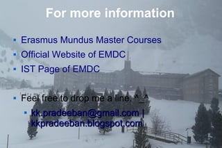 16
For more information
 Erasmus Mundus Master Courses
 Official Website of EMDC
 IST Page of EMDC
 Feel free to drop me a line. ^_^

kk.pradeeban@gmail.comkk.pradeeban@gmail.com ||
kkpradeeban.blogspot.comkkpradeeban.blogspot.com
 