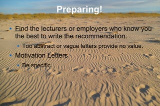 7
Preparing!
 Find the lecturers or employers who know you
the best to write the recommendation.
 Too abstract or vague letters provide no value.
 Motivation Letters
 Be specific.
 