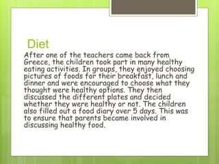 Diet
After one of the teachers came back from
Greece, the children took part in many healthy
eating activities. In groups, they enjoyed choosing
pictures of foods for their breakfast, lunch and
dinner and were encouraged to choose what they
thought were healthy options. They then
discussed the different plates and decided
whether they were healthy or not. The children
also filled out a food diary over 5 days. This was
to ensure that parents became involved in
discussing healthy food.
 