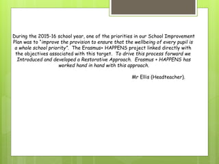 During the 2015-16 school year, one of the priorities in our School Improvement
Plan was to “improve the provision to ensure that the wellbeing of every pupil is
a whole school priority”. The Erasmus+ HAPPENS project linked directly with
the objectives associated with this target. To drive this process forward we
Introduced and developed a Restorative Approach. Erasmus + HAPPENS has
worked hand in hand with this approach.
Mr Ellis (Headteacher).
 