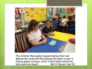 The children thoroughly enjoyed making their own
Mamma Bia cards and then playing the game in year 4.
Playing games during or after a hard lesson definitely
had a positive impact. (Mr H. Davies ,Year 4)
 
