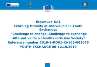 Erasmus+ KA1
Learning Mobility of Individuals in Youth
Exchanges
“Challenge to change, Challenge to exchange
-Alternative for a Healthy inclusive Society”
Reference number 2019-1-RO01-KA105-062073
YOUTH EXCHANGE 06-12.10.2019
 