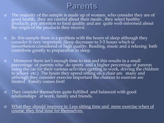  The majority of the sample is made up of women, who consider they are of
good health, they are careful about their meals , they select healthy
products, pay attention to food quality and are quite well-informed about
the origin of the products they receive.
 In this sample there is a problem with the hours of sleep although they
consider it very important .Sleep decreases to 3-5 hours which is
nevertheless considered of high quality. Reading, music and a relaxing bath
contribute greatly to preparation to sleep.
 Moreover there isn’t enough time to rest and this results in a small
percentage of parents who do sports and a higher percentage of parents
using the car for their various activities (getting to work, driving the children
to school etc.) The hours they spend sitting on a chair are many and
although they consider exercise important the chances to exercise are
limited . Family comes first!
 They consider themselves quite fulfilled and balanced with good
relationships at work, family and friends.
 What they should improve is: Less sitting time and more exercise when of
course they find time for themselves.
 