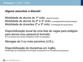 Erasmus + | 2014 - 2020

Alguns assuntos a discutir:
Mobilidade de alunos do 1º ciclo; (apenas estudos)
Mobilidade de alunos do 2º e 3º ciclo; (investigação/dissertação/estágios)
Mobilidade de docentes 2º e 3º ciclo; (investigação/formação/redes)
Disponibilização anual de uma lista de vagas para estágios
para alunos e/ou pessoal já formado.
Até ver apenas para receber estagiários vindos do estrangeiro.

Menages de 3 ou mais parceiros (LOL);
Disponibilização de disciplinas em Inglês;
Identificação de necessidades de formação complementar em competências linguísticas.

 