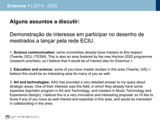 Erasmus + | 2014 - 2020

Alguns assuntos a discutir:
Demonstração de interesse em participar no desenho de
mestrados a lançar pela rede ECIU.
1. Science communication: some universities already have masters to this respect
(Twente, DCU, ITESM). This is also an area fostered by the new Horizon 2020 programme
(research priorities), so I believe that it would be of interest also for Erasmus +.
2. Education and science: some of you have master studies in this area (Twente, UiS). I
believe this could be an interesting area for many of you as well.
3. Art and technologies: AAU has provided a very detailed answer to my query about
strategic areas. One of their interests was this field, in which they already have some
expertise (bachelor program in Art and Technology, and masters in Music Technology and
Experience Design). I believe this is a very innovative and interesting proposal, so I'd like to
know if any of you have as well interest and expertise in this area, and would be interested
in collaborating in this area.

 