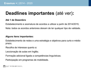 Erasmus + | 2014 - 2020

Deadlines importantes (até ver):
Até 1 de Dezembro
Estabelecimento e assinatura de acordos a utilizar a partir de 2014/2015;
Nota: todos os acordos anteriores deixam de ter qualquer tipo de validade.

Alguns itens importantes:
Estabelecimento de redes e uma estratégia e objetivos para curto e médio
prazo;
Recolha de interesse quanto a:
Leccionação de aulas em Inglês;
Formação adicional ligada a competências linguísticas;
Participação em programas de mobilidade.

 