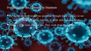 The lockdown for Coronavirus pandemic brought many changes in our
life such as the use of masks indoors, in shops and even in schools.
 People's jobs were affected too. They work from home when
possible.
 