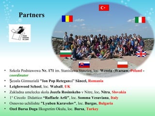 Partners
• Szkola Podstawowa Nr. 171 im. Stanislawa Staszica, loc. Wesola -Warsaw, Poland -
coordinator
• Școala Gimnazială "Ion Pop Reteganul" Sâncel, Romania
• Leighswood School, loc. Walsall, UK
• Zakladna umelecka skola Jozefa Rosinskeho v Nitre, loc. Nitra, Slovakia
• 1° Circolo Didattico “Raffaele Arfé”, loc. Somma Vesuviana, Italy
• Osnovno uchilishte "Lyuben Karavelov", loc. Burgas, Bulgaria
• Ozel Bursa Doga Ilkogretim Okulu, loc. Bursa, Turkey
 