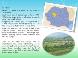 Our school:
•located in Sîncel - a village in the heart of
Transylvania
•small public school, dating back as far as 1787-
1789, having three levels of education: preschool,
primary and middle school
•comprising 240 students, aged 3 to 15 years old, 55
of them being of Roma ethnicity (22.91%), and 15 of
them having special educational needs (6.25%)
•other two structures: one primary school in the
village of Pănade (3 km away) and one primary
school in the village of Iclod (1 km away); thus,
children attending middle school commute from
these two villages.
Sîncel and the other two villages form an
administrative unit which unfortunately, is an
underprivileged rural area as most people’s income
comes from agriculture and the level of
unemployment is very high as more than 50% of the
families are on welfare.
 