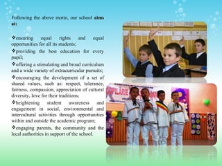 Following the above motto, our school aimsaims
at:at:
ensuring equal rights and equal
opportunities for all its students;
providing the best education for every
pupil;
offering a stimulating and broad curriculum
and a wide variety of extracurricular pursuits;
encouraging the development of a set of
shared values, such as: respect, tolerance,
fairness, compassion, appreciation of cultural
diversity, love for their traditions;
heightening student awareness and
engagement in social, environmental and
intercultural activities through opportunities
within and outside the academic program;
engaging parents, the community and the
local authorities in support of the school.
 