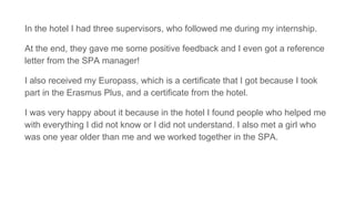 In the hotel I had three supervisors, who followed me during my internship.
At the end, they gave me some positive feedback and I even got a reference
letter from the SPA manager!
I also received my Europass, which is a certificate that I got because I took
part in the Erasmus Plus, and a certificate from the hotel.
I was very happy about it because in the hotel I found people who helped me
with everything I did not know or I did not understand. I also met a girl who
was one year older than me and we worked together in the SPA.
 