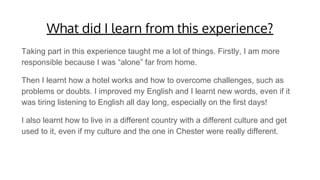 What did I learn from this experience?
Taking part in this experience taught me a lot of things. Firstly, I am more
responsible because I was “alone” far from home.
Then I learnt how a hotel works and how to overcome challenges, such as
problems or doubts. I improved my English and I learnt new words, even if it
was tiring listening to English all day long, especially on the first days!
I also learnt how to live in a different country with a different culture and get
used to it, even if my culture and the one in Chester were really different.
 