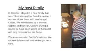 My host family
In Chester I stayed in a host family that
was 15 minutes on foot from the centre. I
was not alone, I was with another girl,
Chiara. We were hosted by a woman,
Sophie, and her son, Callum. During a
month we have been talking to them a lot
and they made us feel like home.
We also celebrated Sophie’s birthday! We
cooked Italian ravioli and we bought her a
cake.
 