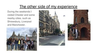 The other side of my experience
During the weekends I
visited Chester and some
nearby cities, such as
Shrewsbury, Liverpool
and Manchester.
 