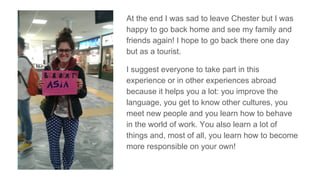 At the end I was sad to leave Chester but I was
happy to go back home and see my family and
friends again! I hope to go back there one day
but as a tourist.
I suggest everyone to take part in this
experience or in other experiences abroad
because it helps you a lot: you improve the
language, you get to know other cultures, you
meet new people and you learn how to behave
in the world of work. You also learn a lot of
things and, most of all, you learn how to become
more responsible on your own!
 