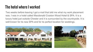 The hotel where I worked
Two weeks before leaving I got a mail that told me what my work placement
was. I was in a hotel called Macdonald Craxton Wood Hotel & SPA. It is a
luxury hotel just outside Chester and it is surrounded by the countryside. It is
well known for its new SPA and for its perfect location for weddings.
 
