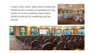 In fact, every week, there were at least one
wedding and a couple of meetings per day,
thanks to its five meeting rooms and a
building built just for weddings and big
events.
 