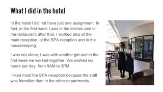 What I did in the hotel
In the hotel I did not have just one assignment. In
fact, in the first week I was in the kitchen and in
the restaurant; after that, I worked also at the
main reception, at the SPA reception and in the
housekeeping.
I was not alone, I was with another girl and in the
first week we worked together. We worked six
hours per day, from 9AM to 3PM.
I liked most the SPA reception because the staff
was friendlier than in the other departments.
 