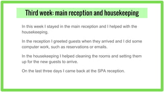 Third week: main reception and housekeeping
In this week I stayed in the main reception and I helped with the
housekeeping.
In the reception I greeted guests when they arrived and I did some
computer work, such as reservations or emails.
In the housekeeping I helped cleaning the rooms and setting them
up for the new guests to arrive.
On the last three days I came back at the SPA reception.
 