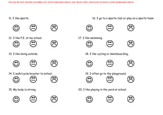 PLEASE DO NOT TRANSLATE DIRECTLY ONTO THIS DOCUMENT. YOU MUST COPY AND PASTE IT ONTO A NEW WORD DOCUMENT. 
11. I like sports. 16. I go to a sports club or play on a sports team.
12. I like P.E. at my school. 17. I like swimming.
13. I like being outside. 18. I like cycling or skateboarding.
14. I walk/cycle/scooter to school. 19. I often go to the playground.
15. My body is strong. 20. I like playing in the yard at school.
 