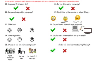 PLEASE DO NOT TRANSLATE DIRECTLY ONTO THIS DOCUMENT. YOU MUST COPY AND PASTE IT ONTO A NEW WORD DOCUMENT. 
21. Do you eat fruit every day? 26. Do you drink water every day?
22. Do you eat vegetables every day? 27. First thing in the morning at school I feel…
23. I like fruit… 28. Do you have a screen in your bedroom?
24. I like vegetables… 29. Do you use a screen before you go to sleep?.
25. Where do you eat your evening meal? 30. Do you ever feel tired during the day?
 