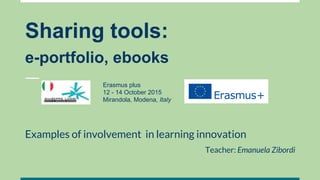 Sharing tools:
e-portfolio, ebooks
Examples of involvement in learning innovation
Teacher: Emanuela Zibordi
Erasmus plus
12 - 14 October 2015
Mirandola, Modena, Italy
 